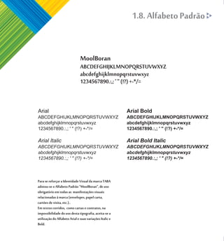 1.8. Alfabeto Padrão


                               MoolBoran
                               ABCDEFGHIJKLMNOPQRSTUVWXYZ
                               abcdefghijklmnopqrstuvwxyz
                               1234567890.:,; ' " (!?) +-*/=


Arial                                                    Arial Bold
ABCDEFGHIJKLMNOPQRSTUVWXYZ                               ABCDEFGHIJKLMNOPQRSTUVWXYZ
abcdefghijklmnopqrstuvwxyz                               abcdefghijklmnopqrstuvwxyz
1234567890.:,; ' " (!?) +-*/=                            1234567890.:,; ' " (!?) +-*/=

Arial Italic                                             Arial Bold Italic
ABCDEFGHIJKLMNOPQRSTUVWXYZ                               ABCDEFGHIJKLMNOPQRSTUVWXYZ
abcdefghijklmnopqrstuvwxyz                               abcdefghijklmnopqrstuvwxyz
1234567890.:,; ' " (!?) +-*/=                            1234567890.:,; ' " (!?) +-*/=



Para se reforçar a Identidade Visual da marca TABA
adotou-se o Alfabeto Padrão “MoolBoran", de uso
obrigatório em todas as manifestações visuais
relacionadas à marca (envelopes, papel carta,
cartões de visita, etc.)..
Em textos corridos, como cartas e contratos, na
impossibilidade do uso desta tipografia, aceita-se a
utilização do Alfabeto Arial e suas variações Italic e
Bold.
 