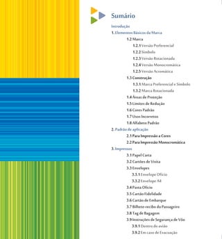 Sumário
Introdução
1. Elementos Básicos da Marca
         1.2 Marca
             1.2.1 Versão Preferencial
             1.2.2 Símbolo
             1.2.3 Versão Rotacionada
             1.2.4 Versão Monocromática
             1.2.5 Versão Acromática
         1.3 Construção
             1.3.1 Marca Preferencial e Símbolo
             1.3.2 Marca Rotacionada
         1.4 Áreas de Proteção
         1.5 Limites de Redução
         1.6 Cores Padrão
         1.7 Usos Incorretos
         1.8 Alfabeto Padrão
2. Padrão de aplicação
         2.1 Para Impressão a Cores
         2.2 Para Impressão Monocromática
3. Impressos
         3.1 Papel Carta
         3.2 Cartões de Visita
         3.3 Envelopes
            3.3.1 Envelope Ofício
            3.3.2 Envelope A4
         3.4 Pasta Ofício
         3.5 Cartão Fidelidade
         3.6 Cartão de Embarque
         3.7 Bilhete-recibo do Passageiro
         3.8 Tag de Bagagem
         3.9 Instruções de Segurança de Vôo
            3.9.1 Dentro do avião
            3.9.2 Em caso de Evacuação
 
