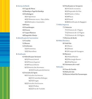 4. Serviço de Bordo                                              6.3 Sinalização no Aeroporto
          4.1 Capa do Menu                                          6.3.1 Check-in testeira
          4.2 Bandeja e Papel de Bandeja                            6.3.2 Separador de Filas
          4.3 Embalagens                                            6.3.3 Painéis e Vidros
             4.3.1 Aperitivos                                       6.3.4 Placas
             4.3.2 Alimentos secos - Pães e Bolos                   6.3.5 Stand
             4.3.3 Refeições e Guarnições                           6.3.6 Identificação de Bagagem
          4.4 Pratos                                   7. Mídia Impressa
          4.5 Guardanapos                                        7.1 Anúncios
          4.6 Xícaras                                               7.1.1 Anúncio de 1 Página
          4.7 Copos Plásticos                                       7.1.2 Anúncio de 1/2 Página
          4.8 Saquinho Vômito                                       7.1.3 Anúncio de 1/4 Página
5. Identificação de Funcionários                                 7.2 Revista de Bordo
          5.1 Crachás                                  8. Mídia Eletrônica
          5.2 Botons                                             8.1 Web Site
          5.3 Uniformes                                             8.1.1 Intro
             5.3.1 Femininos                                        8.1.2 Home
             5.3.2 Masculinos                                       8.1.3 Compra de Passagens
6. Sinalização                                                   8.2 Banners
          6.1 Identificação Aeronave                                8.2.1 Island Banner
              6.1.2 Pintura Lateral                                 8.2.2 Rectangle Banner
             6.1.3 Pintura Superior                                 8.2.3 Half Banner
             6.1.4 Pintura Inferior                              8.3 Assinatura de e-mail
             6.1.5 Interior das Aeronaves              9. Brindes
                     6.1.5.1 Sinalização do Interior             9.1 Fone de Ouvido
          6.2 Veículos de Apoio                                  9.2 Bolsa de mão
             6.2.1 Veículos Uso Interno                          9.3 Revista Infantil de Passatempos
                    6.2.1.1 Caminhão Reboque
                    6.2.1.2 Furgão
             6.2.2 Veículos Uso Externo
                    6.2.2.1 Ônibus
                    6.2.2.2 Van de Traslado
 