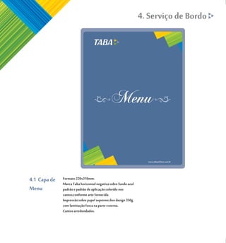 4. Serviço de Bordo




4.1 Capa de   Formato 220x310mm.
              Marca Taba horizontal negativa sobre fundo azul
Menu          padrão e padrão de aplicação colorido nos
              cantos,conforme arte fornecida.
              Impressão sobre papel supremo duo design 350g
              com laminação fosca na parte externa.
              Cantos arredondados.
 