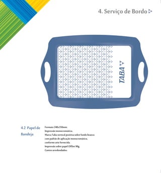 4. Serviço de Bordo




4.2 Papel de   Formato 248x350mm.
               Impressão monocromática.
Bandeja        Marca Taba vertical positiva sobre fundo branco
               com padrão de aplicação monocromático,
               conforme arte fornecida.
               Impressão sobre papel OffSet 90g.
               Cantos arredondados.
 