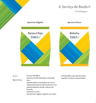 4. Serviço de Bordo
                                                                                      4.3 Embalagens




               Batata Chips                                                   Bolacha




4.3.1        Formato 130x188mm.                                 no verde padrão; e para aperitivos doces,
             Impressão colorida sobre plástico metalizado       saquinhos com abas no amarelo padrão.
Aperitivos   fosco.
             Saquinhos plásticos metalizados com a marca
             Taba horizontal positiva sobre fundo branco com
             padrão de aplicação colorido, conforme arte
             fornecida.
             Fechamento à vácuo.
             Para aperitivos salgados, saquinhos com as abas
 