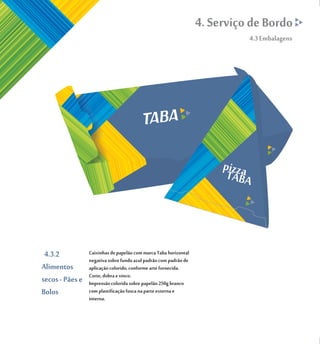 4. Serviço de Bordo
                                                                            4.3 Embalagens




 4.3.2           Caixinhas de papelão com marca Taba horizontal
                 negativa sobre fundo azul padrão com padrão de
Alimentos        aplicação colorido, conforme arte fornecida.
                 Corte, dobra e vinco.
secos - Pães e   Impressão colorida sobre papelão 250g branco
Bolos            com plastificação fosca na parte externa e
                 interna.
 