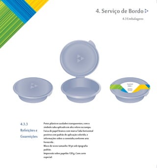 4. Serviço de Bordo
                                                                          4.3 Embalagens




                                                                             Guarnição

                                                                             Lorem Ipsum
                                                                             dolor sit amet
                                                                             consectetuer




4.3.3         Potes plásticos azulados transparentes, com o
              símbolo taba aplicado em alto relevo na tampa.
Refeições e   Faixa de papel branco com marca Taba horizontal
              positiva com padrão de aplicação colorido, e
Guarnições    informações sobre o conteúdo,conforme arte
              fornecida .
              Bloco de texto tamanho 10 pt sob tipografia
              padrão.
              Impressão sobre papelão 120 g. Com corte
              especial.
 