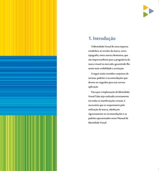 1. Introdução
   A Identidade Visual de uma empresa
estabelece as versões da marca, cores,
tipografia, entre outros elementos, que
são imprescindíveis para a pregnância da
marca visual no mercado, garantindo-lhe
assim mais visibilidade e aceitação.
   A seguir estão reunidos conjuntos de
normas, padrões e recomendações que
devem ser seguidos para sua correta
aplicação.
   Para que a implantação da Identidada
Visual Taba seja realizada corretamente
em todas as manifestações visuais, é
necessário que os responsáveis pela
utilização da marca, obedeçam
rigorosamente as recomendações e os
padrões apresentados neste Manual de
Identidade Visual.
 