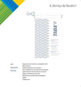4. Serviço de Bordo




4.8        Impressão monocromática no azul padrão, sobre
           plástico branco.
Saquinho   Padrão de aplicação monocromático.
           Marca Taba positiva vertical posicionada na parte
Vômito     superior do texto de instruções de uso em três
           linguas, conforme arte fornecida.
           Bloco de texto tamanho 10 pt sob tipografia
           padrão.
           Cordões azuis.
 