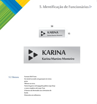 5. Identificação de Funcionários


                                                      50

                                                                15




5.2 Botons   Formato 50x15 mm.
             Em metal escovado com gravação em resina
             preta.
             Alfinete no verso.
             Nome de guerra sob tipografia padrão corpo 26 pt
             e nome completo sob corpo 13 pt.
             O botons são destinados aos comissários de
             bordo.
             Dimensões em milimetros.
 