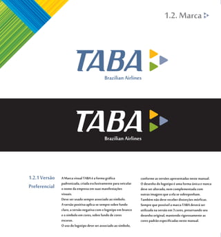 1.2. Marca




1.2.1 Versão   A Marca visual TABA é a forma gráfica               conforme as versões apresentadas neste manual.
               padronizada, criada exclusivamente para veicular    O desenho do logotipo é uma forma única e nunca
Preferencial   o nome da empresa em suas manifestações             deve ser alterada, nem complementada com
               visuais.                                            outras imagens que a ela se sobreponham.
               Deve ser usado sempre associado ao símbolo.         Também não deve receber distorções mórficas.
               A versão positiva aplica-se sempre sobre fundo      Sempre que possível a marca TABA deverá ser
               claro, a versão negativa com o logotipo em branco   utilizada na versão em 3 cores, preservando seu
               e o símbolo em cores, sobre fundo de cores          desenho original, mantendo rigorosamente as
               escuras.                                            cores padrão especificadas neste manual.
               O uso do logotipo deve ser associado ao símbolo,
 