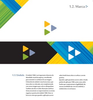 1.2. Marca




1.2.2 Símbolo   O símbolo TABA é um importante elemento da      sobre fundo branco deve-se utilizar a versão
                identidade visual da empresa, contribuindo      positiva.
                para transmitir os atributos de sua imagem.     Quando a aplicação deste ocorrer sobre o fundo
                O desenho do símbolo é uma forma única, que     padrão de aplicação TABA, assim como sobre
                nunca deve ser alterada, nem complementada      fundos que comprometam a legibilidade (da
                com outras imagens que a ela se sobreponham.    mesma tonalidade das cores do símbolo), o
                Também não deve receber distorções mórficas.    símbolo deve vir em branco.
                Acima encontram-se respectivamente as versões
                negativa e positiva do símbolo TABA. Deve-se
                levar em conta que quando a aplicação ocorrer
 