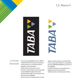 1.2. Marca




1.2.3 Versão   Para maior empregabilidade da marca TABA fica       negativa e positiva da marca rotacionada TABA.
               estabelecida duas formas possíves de aplicação,     A marca rotacionada NÃO deve vir acompanhada
Rotacionada    sendo a primeira na na versão horizontal e a        da inscrição BRAZILIAN AIRLINES, por motivos de
               segunda na versão rotacionada.                      leiturabilidade.
               É preferencial o uso da marca na versão             O símbolo NÃO deve ser rotacionado junto ao
               horizontal, sendo utilizada a versão roatacionada   logotipo, permanecendo acima deste.
               na impossibilidade da aplicação da versão           Também não deve receber distorções mórficas.
               preferencial (horizonal) ou no caso desta versão
               apresentar maior visibilidade.
               Acima encontram-se respectivamente as versões
 