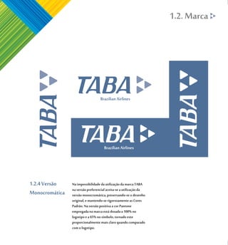 1.2. Marca




1.2.4 Versão    Na impossibilidade da utilização da marca TABA
                na versão preferencial aceita-se a utilização da
Monocromática   versão monocromática, preservando-se o desenho
                original, e mantendo-se rigorosamente as Cores
                Padrão. Na versão positiva a cor Pantone
                empregada na marca está dosada a 100% no
                logotipo e a 65% no símbolo, tornado este
                proporcionalmente mais claro quando comparado
                com o logotipo.
 