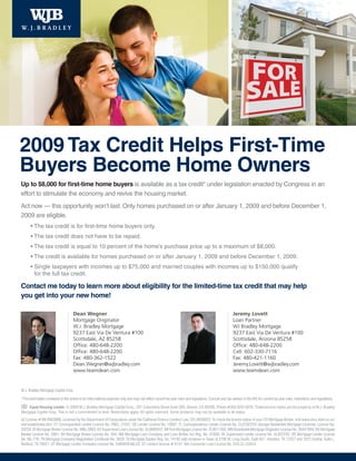 2009 Tax Credit Helps First-Time
Buyers Become Home Owners
Up to $8,000 for first-time home buyers is available as a tax credit* under legislation enacted by Congress in an
effort to stimulate the economy and revive the housing market.
Act now — this opportunity won’t last. Only homes purchased on or after January 1, 2009 and before December 1,
2009 are eligible.
       • The tax credit is for first-time home buyers only.
       • The tax credit does not have to be repaid.
       • The tax credit is equal to 10 percent of the home’s purchase price up to a maximum of $8,000.
       • The credit is available for homes purchased on or after January 1, 2009 and before December 1, 2009.
       • Single taxpayers with incomes up to $75,000 and married couples with incomes up to $150,000 qualify
         for the full tax credit.

Contact me today to learn more about eligibility for the limited-time tax credit that may help
you get into your new home!

                                      Dean Wegner                                                                                                           Jeremy Lovett
                                      Mortgage Originator                                                                                                   Loan Partner
                                      W.J. Bradley Mortgage                                                                                                 WJ Bradley Mortgage
                                      9237 East Via De Ventura #100                                                                                         9237 East Via De Ventura #100
                                      Scottsdale, AZ 85258                                                                                                  Scottsdale, Arizona 85258
                                      Office: 480-648-2200                                                                                                  Office: 480-648-2200
                                      Office: 480-648-2200                                                                                                  Cell: 602-330-7116
                                      Fax: 480-362-1522                                                                                                     Fax: 480-421-1160
                                      Dean.Wegner@wjbradley.com                                                                                             Jeremy.Lovett@wjbradley.com
                                      www.teamdean.com                                                                                                      www.teamdean.com


W.J. Bradley Mortgage Capital Corp.

*The information contained in this article is for informational purposes only and may not reflect current tax year rules and regulations. Consult your tax advisor or the IRS for current tax year rules, restrictions and regulations.

     Equal Housing Lender. © 2009 W.J. Bradley Mortgage Capital Corp., 201 Columbine Street Suite 300, Denver, CO 80206. Phone #303-825-5670. Trade/service marks are the property of W.J. Bradley
Mortgage Capital Corp. This is not a commitment to lend. Restrictions apply. All rights reserved. Some products may not be available in all states.
AZ License # BK-0903998; Licensed by the Department of Corporations under the California Finance Lenders Law, CFL-6036822; To check the license status of your CO Mortgage Broker, visit www.dora.state.co.us/
real-estate/index.htm; CT Correspondent Lender License No. FMCL 21047; DE Lender License No. 10097; FL Correspondence Lender License No. CL0702319; Georgia Residential Mortgage Licensee, License No.
20233; ID Mortgage Broker License No. MBL-2803; KS Supervised Loan License No. SL0000347; MI First Mortgage License No. FL0011392; MN Residential Mortgage Originator License No. 20447094; NV Mortgage
Banker License No. 2061; NV Mortgage Broker License No. 504; NM Mortgage Loan Company and Loan Broker Act Reg. No. 01856; OK Supervised Lender License No. SL007245; OR Mortgage Lender License
No. ML-776; TN Mortgage Company Registration Certificate No. 3629; TX Mortgage Banker Reg. No. 74182 with locations in Texas at 2100 W. Loop South, Suite 927, Houston, TX 77027 and 1912 Central, Suite L,
Bedford, TX 76021; UT Mortgage Lender Company License No. 5495659-MLCO; VT Lenders license # 6141; WA Consumer Loan License No. 520-CL-42624.
 