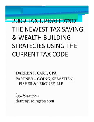 2009 TAX UPDATE AND
THE NEWEST TAX SAVING
& WEALTH BUILDING
STRATEGIES USING THE
CURRENT TAX CODE

 DARREN J. CART, CPA
 PARTNER – GOING, SEBASTIEN,
  FISHER & LEBOUEF, LLP

 (337)942-3041
 darren@goingcpa.com
 