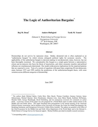 The Logic of Authoritarian Bargains*
Raj M. Desai†
Anders Olofsgård Tarik M. Yousef
Edmund A. Walsh School of Foreign Service
Georgetown University
37th
& O Streets, NW
Washington, DC 20057
Abstract
Dictatorships do not survive by repression alone. Rather, dictatorial rule is often explained as an
―authoritarian bargain‖ by which citizens relinquish political rights for economic security. The
applicability of the authoritarian bargain to decision-making in non-democratic states, however, has not
been thoroughly examined. We conceptualize this bargain as a simple game between a representative
citizen and an autocrat who faces the threat of insurrection, and where economic transfers and political
influence are simultaneously determined. Our model yields precise implications for the empirical patterns
that are expected to exist. Tests of a system of equations with panel data comprising 80 non-democratic
states between 1975 and 1999 confirm the predictions of the authoritarian-bargain thesis, with some
variation across different categories of dictatorship.
June 2007
*
The authors thank Michael Bailey, Carles Boix, Marc Busch, Thomas Carothers, Garance Genicot, James
Habyarimana, Michael Hanmer, Steve Heydemann, Johannes Linn, Anna Maria Mayda, Kathleen McNamara,
Mustafa Nabli, George Shambaugh, David Strömberg, and two anonymous reviewers for comments on earlier
drafts. A previous version of this paper was also prepared for a World Bank report on labor market reform in the
Middle East and North Africa. This paper benefited from presentations at the annual meeting of the American
Political Science Association, and at seminars at the University of Chicago, the Center for Global Development, the
Brookings Institution, and Georgetown University’s Public Policy Institute. The authors are grateful to the Office of
the Chief Economist for the Middle East and North Africa Department of the World Bank, and to the Edmund A.
Walsh School of Foreign Service for financial support. Michael Robbins provided invaluable research assistance.
†
Corresponding author, desair@georgetown.edu.
 