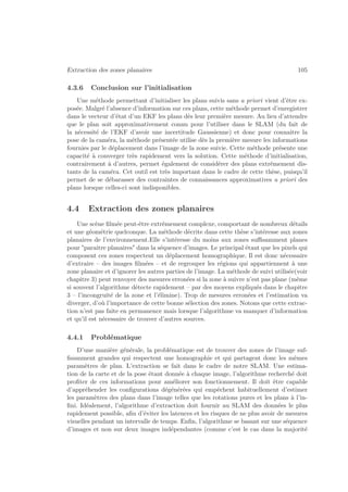 Extraction des zones planaires 105 
4.3.6 Conclusion sur l’initialisation 
Une méthode permettant d’initialiser les plans suivis sans a priori vient d’être ex-posée. 
Malgré l’absence d’information sur ces plans, cette méthode permet d’enregistrer 
dans le vecteur d’état d’un EKF les plans dès leur première mesure. Au lieu d’attendre 
que le plan soit approximativement connu pour l’utiliser dans le SLAM (du fait de 
la nécessité de l’EKF d’avoir une incertitude Gaussienne) et donc pour connaitre la 
pose de la caméra, la méthode présentée utilise dès la première mesure les informations 
fournies par le déplacement dans l’image de la zone suivie. Cette méthode présente une 
capacité à converger très rapidement vers la solution. Cette méthode d’initialisation, 
contrairement à d’autres, permet également de considérer des plans extrêmement dis-tants 
de la caméra. Cet outil est très important dans le cadre de cette thèse, puisqu’il 
permet de se débarasser des contraintes de connaissances approximatives a priori des 
plans lorsque celles-ci sont indisponibles. 
4.4 Extraction des zones planaires 
Une scène filmée peut-être extrêmement complexe, comportant de nombreux détails 
et une géométrie quelconque. La méthode décrite dans cette thèse s’intéresse aux zones 
planaires de l’environnement.Elle s’intéresse du moins aux zones suffisamment planes 
pour paraitre planaires dans la séquence d’images. Le principal étant que les pixels qui 
composent ces zones respectent un déplacement homographique. Il est donc nécessaire 
d’extraire – des images filmées – et de regrouper les régions qui appartiennent à une 
zone planaire et d’ignorer les autres parties de l’image. La méthode de suivi utilisée(voir 
chapitre 3) peut renvoyer des mesures erronées si la zone à suivre n’est pas plane (même 
si souvent l’algorithme détecte rapidement – par des moyens expliqués dans le chapitre 
3 – l’incongruité de la zone et l’élimine). Trop de mesures erronées et l’estimation va 
diverger, d’où l’importance de cette bonne sélection des zones. Notons que cette extrac-tion 
n’est pas faite en permanence mais lorsque l’algorithme va manquer d’information 
et qu’il est nécessaire de trouver d’autres sources. 
4.4.1 Problématique 
D’une manière générale, la problématique est de trouver des zones de l’image suf-fisamment 
grandes qui respectent une homographie et qui partagent donc les mêmes 
paramètres de plan. L’extraction se fait dans le cadre de notre SLAM. Une estima-tion 
de la carte et de la pose étant donnée à chaque image, l’algorithme recherché doit 
profiter de ces informations pour améliorer son fonctionnement. Il doit être capable 
d’appréhender les configurations dégénérées qui empêchent habituellement d’estimer 
les paramètres des plans dans l’image telles que les rotations pures et les plans à l’in-fini. 
Idéalement, l’algorithme d’extraction doit fournir au SLAM des données le plus 
rapidement possible, afin d’éviter les latences et les risques de ne plus avoir de mesures 
visuelles pendant un intervalle de temps. Enfin, l’algorithme se basant sur une séquence 
d’images et non sur deux images indépendantes (comme c’est le cas dans la majorité 
 