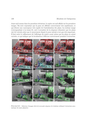 138 Résultats de l’intégration 
étant mal connue dans les premières itérations, le repère est mal affiché sur les premières 
images. On note cependant que la pose est affichée correctement très rapidement, ce 
qui dénote une convergence très rapide de l’initialisation des plans. La sixième image 
(correspondant à la trame 61, soit 4 secondes) de la séquence démontre que les plans 
ont été extraits alors que le mouvement depuis la pose initiale n’est pas très important. 
Il faut noter le raffinement de l’affichage du repère avant même que les plans ne soient 
extraits, ce qui indique que la localisation s’effectue correctement pendant l’extraction. 
Figure 6.3 – Sélection d’images clés de la seconde séquence de résultats utilisant l’extraction auto-matique 
de zones planaires 
 