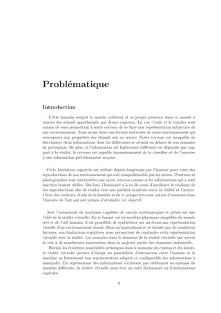 Problématique 
Introduction 
L’être humain conçoit le monde extérieur et sa propre présence dans ce monde à 
travers des stimuli appréhendés par divers capteurs. La vue, l’ouïe et le toucher sont 
autant de sens permettant à notre cerveau de se faire une représentation subjective de 
son environnement. Nous avons donc une lecture restreinte de notre environnement qui 
correspond aux propriétés des stimuli mis en oeuvre. Notre cerveau est incapable de 
discriminer deux informations dont les différences se situent en dehors de son domaine 
de perception. De plus, si l’information est légèrement différente ou dégradée par rap-port 
à la réalité, le cerveau est capable inconsciemment de la classifier et de l’associer 
à une information précédemment acquise. 
Cette limitation cognitive est utilisée depuis longtemps par l’homme pour créer des 
reproductions de son environnement qui soit compréhensible par les autres. Peintures et 
photographies sont interprétées par notre cerveau comme si les informations qui y sont 
inscrites étaient réelles. Dès lors, l’humanité n’a eu de cesse d’améliorer le réalisme de 
ces reproductions afin de tendre vers une parfaite symétrie entre la réalité et l’oeuvre. 
Choix des couleurs, étude de la lumière et de la perspective sont autant d’avancées dans 
l’histoire de l’art qui ont permis d’atteindre cet objectif. 
Avec l’avènement de machines capables de calculs systématiques et précis est née 
l’idée de la réalité virtuelle. En se basant sur les modèles physiques simplifiés du monde 
réel et de l’oeil humain, il est possibble de synthétiser sur un écran une représentation 
visuelle d’un environnement donné. Bien qu’approximative et biaisée par de nombreux 
facteurs, nos limitations cognitives nous permettent de confondre cette représentation 
virtuelle avec la réalité. Les avancées dans le domaine de la réalité virtuelle ont ouvert 
la voie à de nombreuses innovations dans la majeure partie des domaines industriels. 
Hormis les évidentes possibilités artistiques dans le domaine du cinéma et des loisirs, 
la réalité virtuelle permet d’élargir les possibilités d’interaction entre l’homme et la 
machine en fournissant une représentation adaptée et configurable des informations à 
manipuler. En représentant des informations n’existant pas réellement ou existant de 
manière différente, la réalité virtuelle peut être un outil décisionnel ou d’informations 
capitales. 
9 
 
