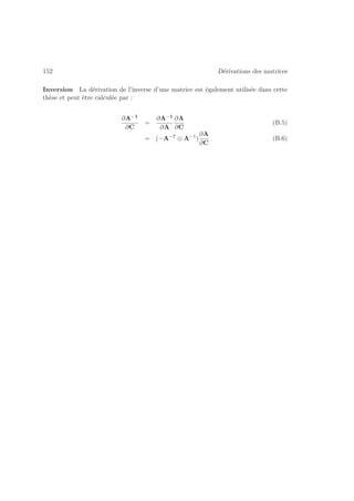 152 Dérivations des matrices 
Inversion La dérivation de l’inverse d’une matrice est également utilisée dans cette 
thèse et peut être calculée par : 
∂A−1 
∂C 
= 
∂A−1 
∂A 
∂A 
∂C 
(B.5) 
= (−A−T ⊗ A−1) 
∂A 
∂C 
(B.6) 
 