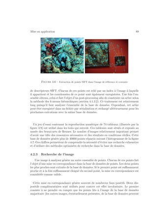 Mise en application 89 
Figure 4.6 – Extraction de points SIFT dans l’image de référence et courante 
de descripteurs SIFT. Chacun de ces points est relié par un index à l’image à laquelle 
il appartient et les coordonnées de ce point sont également enregistrées. Une fois l’en-semble 
obtenu, celui-ci fait l’objet d’un post-processing afin de construire un arbre selon 
la méthode des k-means hiérarchiques (section 4.1.3.2). Ce traitement est relativement 
long puisqu’il faut analyser l’ensemble de la base de données. Cependant, cet arbre 
peut être enregistré dans un fichier par sérialisation et rechargé ultérieurement pour les 
prochaines exécutions avec la même base de données. 
Un jeu d’essai contenant la reproduction numérique de 74 tableaux (illustrés par la 
figure 4.9) est utilisé dans les tests qui suivent. Ces tableaux sont situés et exposés au 
musée des beaux-arts de Rennes. Le nombre d’images relativement important permet 
d’avoir une idée des ressources nécessaires et des résultats en conditions réelles. Cette 
base de données génère plus de 40000 points répartis suivant l’histogramme de la figure 
4.7. Ces chiffres permettent de comprendre la nécessité d’éviter une recherche exhaustive 
et d’utiliser des méthodes optimisées de recherche dans la base de données. 
4.2.3 Recherche de l’image 
Une image à analyser génère un autre ensemble de points. Chacun de ces points fait 
l’objet d’une mise en correspondance dans la base de données de points. Les deux points 
les plus proches sont extraits de la base de données. Si le premier point est suffisamment 
proche et à la fois suffisamment éloigné du second point, la mise en correspondance est 
considérée comme valide. 
Cette mise en correspondance génère souvent de nombreux faux positifs. Deux dis-positifs 
complémentaires sont utilisés pour contrer cet effet involontaire. Le premier 
consiste à ne prendre en compte que les points liés à l’image de la base de données 
majoritaire (les autres images, éventuellement présentes, de la base de données peuvent 
 