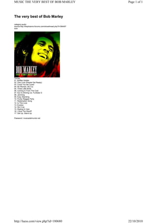 The very best of Bob Marley
category:audio
source:http://thephoenix-forums.com/showthread.php?t=384497
size:
Temas:
01. Buffalo Soldier
02. One Love (People Get Ready)
03. Could You Be Loved
04. No Woman, No Cry
05. Three Little Birds
06. Coming In From The Cold
07. Sun Is Shining (vs. Funkstar D
08. Jamming
09. Easy Skanking
10. Punky Reggae Party
11. Redemption Song
12. Is This Love
13. Exodus
14. Stir It Up
15. Waiting In Vain
16. I Shot The Sheriff
17. Get Up, Stand Up
Password: musicadelmundo.net
Page 1 of 1MUSIC THE VERY BEST OF BOB MARLEY
22/10/2010http://luess.com/view.php?id=180680
 