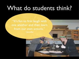 What do students think? “ It’s fun to first laugh with one another and then learn from our own actions.” ~Jennifer 