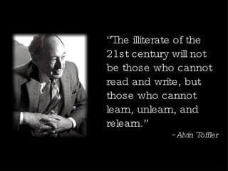 “ The illiterate of the 21st century will not be those who cannot read and write, but those who cannot learn, unlearn, and relearn.” ~Alvin Toffler 