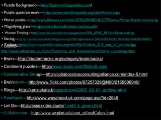 •  Puzzle Background— http://ceramicbisquetiles.com / •  Puzzle question mark— http://www.wonderpuzzle.org/site/Home.aspx •  Mirror puzzle— http://www.thisnext.com/item/1E762204/BE1B1C77/Funky-Mirror-Puzzle-mirrors-by •  Woman Thinking— http://www.lib.unc.edu/coursepages/jomc/S09_JOMC_847.html?searchtab=gs •  Magnifying glass— http://www.brainsbreaker.com/puzzle/   •  Trident— http://commons.wikimedia.org/wiki/File:Trident_D-5_out_of_control.jpg •  Staring — http://pro.corbis.com/search/Enlargement.aspx?CID=isg&mediauid={A215A7F0-06D2-4126-A25A-AA3E35A3ABDD} •  Laptop— http://www.adcet.edu.au/Cats/Teaching_and_Assessment/Online_Learning.chpx •  Brain— http://studenthacks.org/category/brain-hacks/ •  Continent puzzles— http:// www.maps.com/Default.aspx • Collaborative Gro up— http://collaborativeconsultingalliance.com/index-5.html •  Brain storm— http://www.flickr.com/phot os/67257339@N00/2165896940/ •  Rings— http://kenziekate.b logspot.com/2007_03_01_archive.html • Feedback— http://w ww.wayahead.uk.com/page.asp?id=2840 •  Let Go— http://essexkites.studio 1.net/l_k_green.html • Collaboration— http://www.uwpla tt.edu/cont_ed/realColors.html 