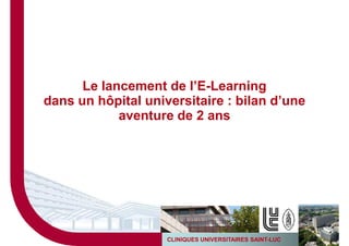 Le lancement de l’E-Learning
dans un hôpital universitaire : bilan d’une
            aventure de 2 ans




                                                         1
                    CLINIQUES UNIVERSITAIRES SAINT-LUC
 