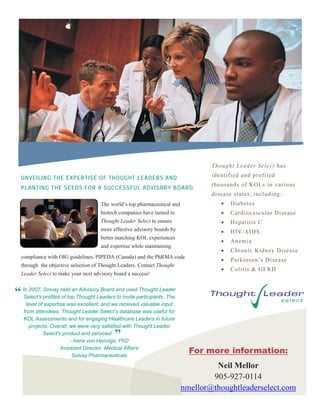 Thought Leader Select has

  UNVEILING THE EXPERTISE OF THOUGHT LEADERS AND                                  identified and profiled
                                                                                  thousands of KOLs in various
  PLANTING THE SEEDS FOR A SUCCESSFUL ADVISORY BOARD.
                                                                                  disease states, including:
                                     The world’s top pharmaceutical and                 Diabetes
                                     biotech companies have turned to                   Cardiovascular Disease
                                     Thought Leader Select to ensure                    Hepatitis C
                                     more effective advisory boards by                  HIV/AIDS
                                     better matching KOL experiences
                                                                                        Anemia
                                     and expertise while maintaining
                                                                                        Chronic Kidney Disease
  compliance with OIG guidelines, PIPEDA (Canada) and the PhRMA code
                                                                                        Parkinson’s Disease
  through the objective selection of Thought Leaders. Contact Thought
                                                                                        Colitis & GERD
  Leader Select to make your next advisory board a success!


“ In 2007, profiles held anThought Leadersandinvite participants. The
  Select's
           Solvay
                    of top
                            Advisory Board
                                           to
                                               used Thought Leader

    level of expertise was excellent, and we received valuable input
   from attendees. Thought Leader Select’s database was useful for
   KOL Assessments and for engaging Healthcare Leaders in future
      projects. Overall, we were very satisfied with Thought Leader
            Select's product and services!
                                           ”
                         - Irene von Hennigs, PhD
                    Assistant Director, Medical Affairs
                          Solvay Pharmaceuticals
                                                                            For more information:
                                                                                   Neil Mellor
                                                                                  905-927-0114
                                                                          nmellor@thoughtleaderselect.com
 