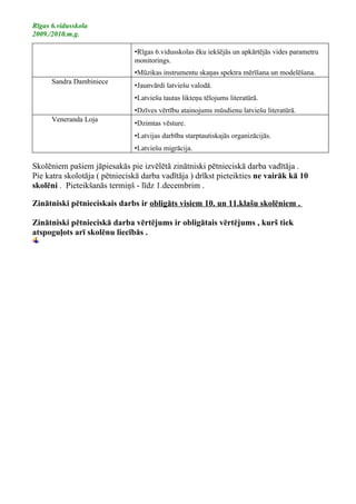 Rīgas 6.vidusskola
2009./2010.m.g.

                               •Rīgas 6.vidusskolas ēku iekšējās un apkārtējās vides parametru
                               monitorings.
                               •Mūzikas instrumentu skaņas spektra mērīšana un modelēšana.
      Sandra Dambiniece
                               •Jaunvārdi latviešu valodā.
                               •Latviešu tautas likteņu tēlojums literatūrā.
                               •Dzīves vērtību atainojums mūsdienu latviešu literatūrā.
      Veneranda Loja
                               •Dzimtas vēsture.
                               •Latvijas darbība starptautiskajās organizācijās.
                               •Latviešu migrācija.

Skolēniem pašiem jāpiesakās pie izvēlētā zinātniski pētnieciskā darba vadītāja .
Pie katra skolotāja ( pētnieciskā darba vadītāja ) drīkst pieteikties ne vairāk kā 10
skolēni . Pieteikšanās termiņš - līdz 1.decembrim .

Zinātniski pētnieciskais darbs ir obligāts visiem 10. un 11.klašu skolēniem .

Zinātniski pētnieciskā darba vērtējums ir obligātais vērtējums , kurš tiek
atspoguļots arī skolēnu liecībās .
 