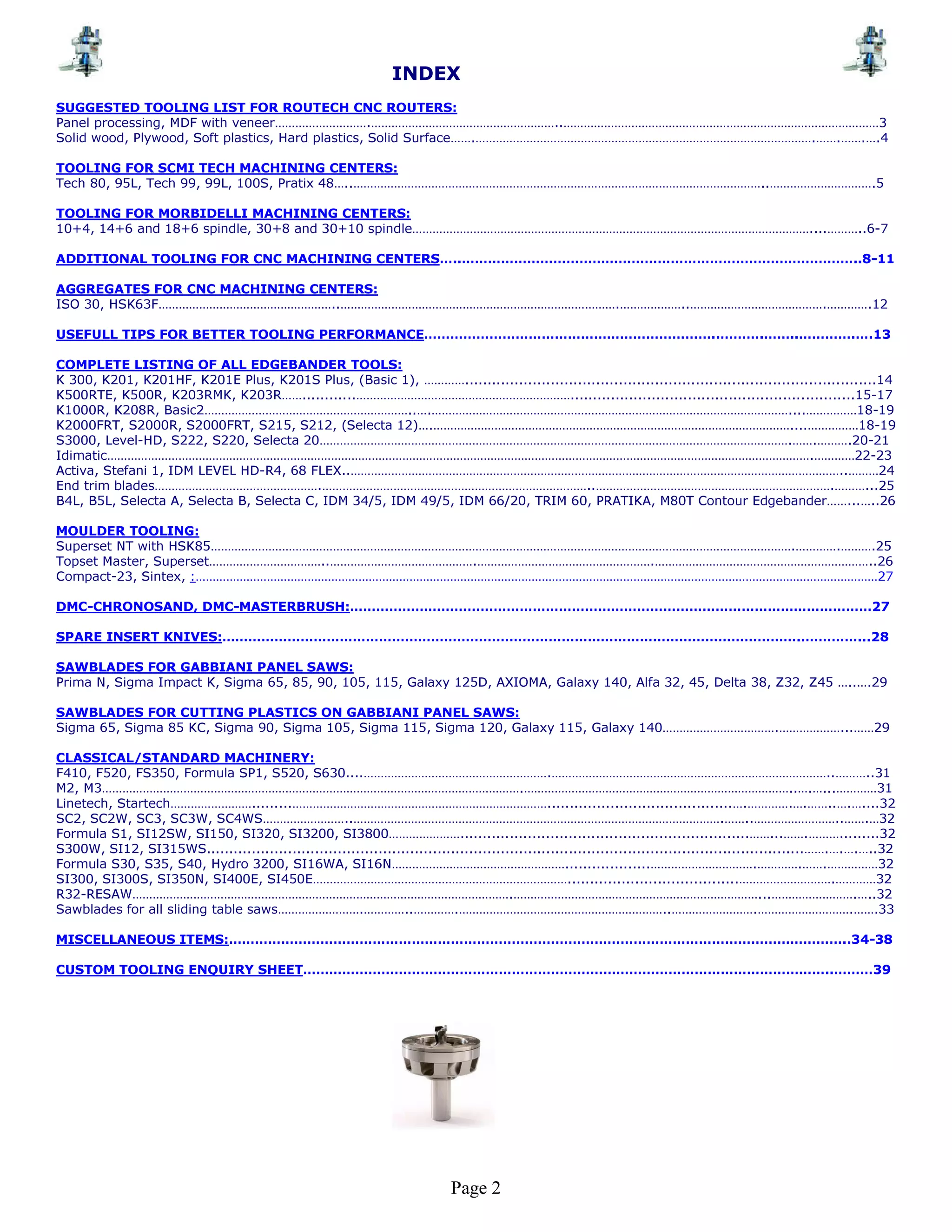 INDEX
SUGGESTED TOOLING LIST FOR ROUTECH CNC ROUTERS:
Panel processing, MDF with veneer……………………….………………………………………………..…………………………………………………………………………………3
Solid wood, Plywood, Soft plastics, Hard plastics, Solid Surface…….……………………………………………………………………………………….…….…….….4

TOOLING FOR SCMI TECH MACHINING CENTERS:
Tech 80, 95L, Tech 99, 99L, 100S, Pratix 48…..…………………………………………………………………………………………………………..………………………….5

TOOLING FOR MORBIDELLI MACHINING CENTERS:
10+4, 14+6 and 18+6 spindle, 30+8 and 30+10 spindle………………………………………………………………………………………………………....………..6-7

ADDITIONAL TOOLING FOR CNC MACHINING CENTERS…..………………………………………………………………………………..8-11

AGGREGATES FOR CNC MACHINING CENTERS:
ISO 30, HSK63F……………………………………………..……………………………………………………………………….………………..………………………………….………….12

USEFULL TIPS FOR BETTER TOOLING PERFORMANCE…………………………………………………………..……….……..………….….13

COMPLETE LISTING OF ALL EDGEBANDER TOOLS:
K 300, K201, K201HF, K201E Plus, K201S Plus, (Basic 1), …………...........................................................................................14
K500RTE, K500R, K203RMK, K203R……............………………………………………………………...............................................................15-17
K1000R, K208R, Basic2……………………………………………………..….……………………………………………………………………………………………....……………18-19
K2000FRT, S2000R, S2000FRT, S215, S212, (Selecta 12)….……………………………………………………………………………………………....……………18-19
S3000, Level-HD, S222, S220, Selecta 20………………………………………………………………………………………………………………………….…….……….20-21
Idimatic……………………………………………………………………………………………………………………………………………………………………………………….…………22-23
Activa, Stefani 1, IDM LEVEL HD-R4, 68 FLEX..………………………………………………………………………………………………………………………………..………24
End trim blades………………………………………….……………………………………………………………………..…………………………………………………………….………...25
B4L, B5L, Selecta A, Selecta B, Selecta C, IDM 34/5, IDM 49/5, IDM 66/20, TRIM 60, PRATIKA, M80T Contour Edgebander……...…..26

MOULDER TOOLING:
Superset NT with HSK85……………………………………………………………………………………………………………………………………………………….………….……….25
Topset Master, Superset……………………………..…………………………………….…………………………………………….………………………………………………………..26
Compact-23, Sintex, :…………………………………………………………………………………………………………………………………………………………………………………27

DMC-CHRONOSAND, DMC-MASTERBRUSH:…………………………………………………………………………………………………………27

SPARE INSERT KNIVES:……………………………………………………………………………………………………………………..…………...28

SAWBLADES FOR GABBIANI PANEL SAWS:
Prima N, Sigma Impact K, Sigma 65, 85, 90, 105, 115, Galaxy 125D, AXIOMA, Galaxy 140, Alfa 32, 45, Delta 38, Z32, Z45 …..….29

SAWBLADES FOR CUTTING PLASTICS ON GABBIANI PANEL SAWS:
Sigma 65, Sigma 85 KC, Sigma 90, Sigma 105, Sigma 115, Sigma 120, Galaxy 115, Galaxy 140…………………………….………………...……29

CLASSICAL/STANDARD MACHINERY:
F410, F520, FS350, Formula SP1, S520, S630....……………………………………………….………………………………………………………………………..………..31
M2, M3…………………………………………………………………………………………………………….……………………………………………………………………..….…...…………31
Linetech, Startech…………………….........………………………………………………………………….........................................….………….….……..….…....32
SC2, SC2W, SC3, SC3W, SC4WS……………………..……………………………………………………………………………………………….……..……………………..…….…32
Formula S1, SI12SW, SI150, SI320, SI3200, SI3800…………………................................................................……...…….……….........32
S300W, SI12, SI315WS....................................................................................................................................…….….….…..32
Formula S30, S35, S40, Hydro 3200, SI16WA, SI16N……………………………………………...................………………………….………….…….……………32
SI300, SI300S, SI350N, SI400E, SI450E…………………………………………………………………......................................……………………….…………32
R32-RESAW………………………………………………………………………………………………….………………………………………………………………...…………………….…..32
Sawblades for all sliding table saws…………………….…………..………….……………………………………………………..…………………….……………………….…….33

MISCELLANEOUS ITEMS:……………………………………………………………………………………………………………………………..34-38

CUSTOM TOOLING ENQUIRY SHEET…………………………………………………………………………………………………………..………39




                                                                             Page 2
 