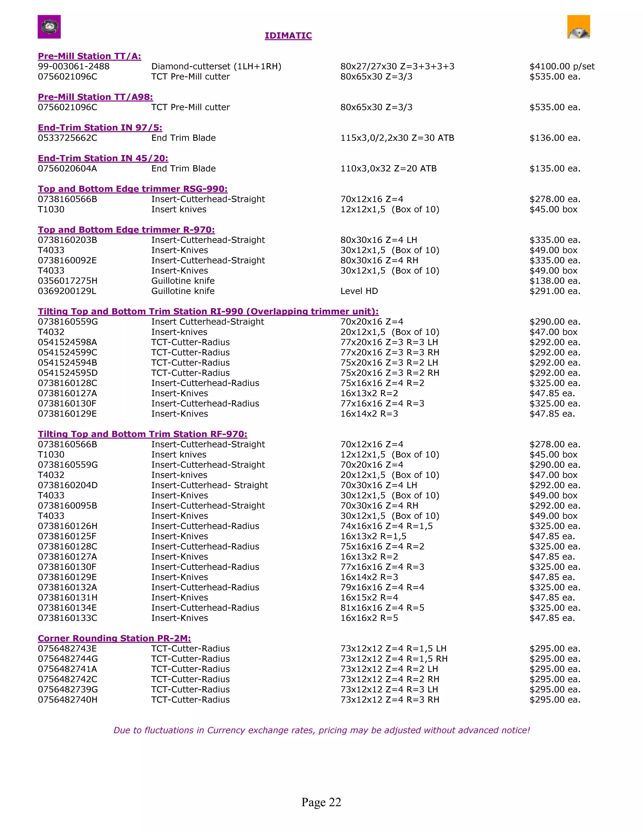 IDIMATIC

Pre-Mill Station TT/A:
99-003061-2488           Diamond-cutterset (1LH+1RH)                80x27/27x30 Z=3+3+3+3                      $4100.00 p/set
0756021096C              TCT Pre-Mill cutter                        80x65x30 Z=3/3                             $535.00 ea.

Pre-Mill Station TT/A98:
0756021096C            TCT Pre-Mill cutter                          80x65x30 Z=3/3                             $535.00 ea.

End-Trim Station IN 97/5:
0533725662C            End Trim Blade                               115x3,0/2,2x30 Z=30 ATB                    $136.00 ea.

End-Trim Station IN 45/20:
0756020604A            End Trim Blade                               110x3,0x32 Z=20 ATB                        $135.00 ea.

Top and Bottom Edge trimmer RSG-990:
0738160566B           Insert-Cutterhead-Straight                    70x12x16 Z=4                               $278.00 ea.
T1030                 Insert knives                                 12x12x1,5 (Box of 10)                      $45.00 box

Top and Bottom Edge trimmer R-970:
0738160203B           Insert-Cutterhead-Straight                    80x30x16 Z=4 LH                            $335.00 ea.
T4033                 Insert-Knives                                 30x12x1,5 (Box of 10)                      $49.00 box
0738160092E           Insert-Cutterhead-Straight                    80x30x16 Z=4 RH                            $335.00 ea.
T4033                 Insert-Knives                                 30x12x1,5 (Box of 10)                      $49.00 box
0356017275H           Guillotine knife                                                                         $138.00 ea.
0369200129L           Guillotine knife                              Level HD                                   $291.00 ea.

Tilting Top and Bottom Trim Station RI-990 (Overlapping trimmer unit):
0738160559G            Insert Cutterhead-Straight            70x20x16 Z=4                                      $290.00 ea.
T4032                  Insert-knives                         20x12x1,5 (Box of 10)                             $47.00 box
0541524598A            TCT-Cutter-Radius                     77x20x16 Z=3 R=3 LH                               $292.00 ea.
0541524599C            TCT-Cutter-Radius                     77x20x16 Z=3 R=3 RH                               $292.00 ea.
0541524594B            TCT-Cutter-Radius                     75x20x16 Z=3 R=2 LH                               $292.00 ea.
0541524595D            TCT-Cutter-Radius                     75x20x16 Z=3 R=2 RH                               $292.00 ea.
0738160128C            Insert-Cutterhead-Radius              75x16x16 Z=4 R=2                                  $325.00 ea.
0738160127A            Insert-Knives                         16x13x2 R=2                                       $47.85 ea.
0738160130F            Insert-Cutterhead-Radius              77x16x16 Z=4 R=3                                  $325.00 ea.
0738160129E            Insert-Knives                         16x14x2 R=3                                       $47.85 ea.

Tilting Top and Bottom Trim Station RF-970:
0738160566B            Insert-Cutterhead-Straight                   70x12x16 Z=4                               $278.00 ea.
T1030                  Insert knives                                12x12x1,5 (Box of 10)                      $45.00 box
0738160559G            Insert-Cutterhead-Straight                   70x20x16 Z=4                               $290.00 ea.
T4032                  Insert-knives                                20x12x1,5 (Box of 10)                      $47.00 box
0738160204D            Insert-Cutterhead- Straight                  70x30x16 Z=4 LH                            $292.00 ea.
T4033                  Insert-Knives                                30x12x1,5 (Box of 10)                      $49.00 box
0738160095B            Insert-Cutterhead-Straight                   70x30x16 Z=4 RH                            $292.00 ea.
T4033                  Insert-Knives                                30x12x1,5 (Box of 10)                      $49.00 box
0738160126H            Insert-Cutterhead-Radius                     74x16x16 Z=4 R=1,5                         $325.00 ea.
0738160125F            Insert-Knives                                16x13x2 R=1,5                              $47.85 ea.
0738160128C            Insert-Cutterhead-Radius                     75x16x16 Z=4 R=2                           $325.00 ea.
0738160127A            Insert-Knives                                16x13x2 R=2                                $47.85 ea.
0738160130F            Insert-Cutterhead-Radius                     77x16x16 Z=4 R=3                           $325.00 ea.
0738160129E            Insert-Knives                                16x14x2 R=3                                $47.85 ea.
0738160132A            Insert-Cutterhead-Radius                     79x16x16 Z=4 R=4                           $325.00 ea.
0738160131H            Insert-Knives                                16x15x2 R=4                                $47.85 ea.
0738160134E            Insert-Cutterhead-Radius                     81x16x16 Z=4 R=5                           $325.00 ea.
0738160133C            Insert-Knives                                16x16x2 R=5                                $47.85 ea.

Corner Rounding Station PR-2M:
0756482743E           TCT-Cutter-Radius                             73x12x12   Z=4   R=1,5 LH                  $295.00   ea.
0756482744G           TCT-Cutter-Radius                             73x12x12   Z=4   R=1,5 RH                  $295.00   ea.
0756482741A           TCT-Cutter-Radius                             73x12x12   Z=4   R=2 LH                    $295.00   ea.
0756482742C           TCT-Cutter-Radius                             73x12x12   Z=4   R=2 RH                    $295.00   ea.
0756482739G           TCT-Cutter-Radius                             73x12x12   Z=4   R=3 LH                    $295.00   ea.
0756482740H           TCT-Cutter-Radius                             73x12x12   Z=4   R=3 RH                    $295.00   ea.


                Due to fluctuations in Currency exchange rates, pricing may be adjusted without advanced notice!




                                                           Page 22
 