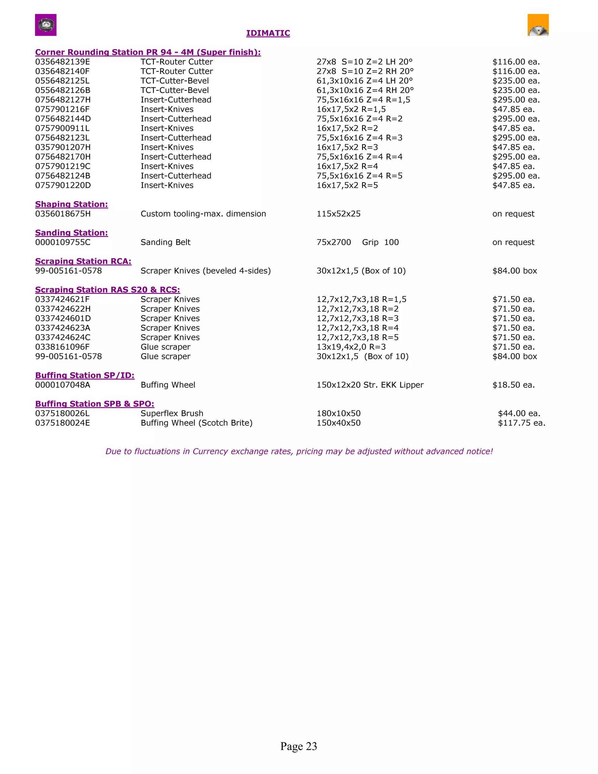 IDIMATIC

Corner Rounding Station PR 94 - 4M (Super finish):
0356482139E           TCT-Router Cutter                             27x8 S=10 Z=2 LH 20°                       $116.00 ea.
0356482140F           TCT-Router Cutter                             27x8 S=10 Z=2 RH 20°                       $116.00 ea.
0556482125L           TCT-Cutter-Bevel                              61,3x10x16 Z=4 LH 20°                      $235.00 ea.
0556482126B           TCT-Cutter-Bevel                              61,3x10x16 Z=4 RH 20°                      $235.00 ea.
0756482127H           Insert-Cutterhead                             75,5x16x16 Z=4 R=1,5                       $295.00 ea.
0757901216F           Insert-Knives                                 16x17,5x2 R=1,5                            $47.85 ea.
0756482144D           Insert-Cutterhead                             75,5x16x16 Z=4 R=2                         $295.00 ea.
0757900911L           Insert-Knives                                 16x17,5x2 R=2                              $47.85 ea.
0756482123L           Insert-Cutterhead                             75,5x16x16 Z=4 R=3                         $295.00 ea.
0357901207H           Insert-Knives                                 16x17,5x2 R=3                              $47.85 ea.
0756482170H           Insert-Cutterhead                             75,5x16x16 Z=4 R=4                         $295.00 ea.
0757901219C           Insert-Knives                                 16x17,5x2 R=4                              $47.85 ea.
0756482124B           Insert-Cutterhead                             75,5x16x16 Z=4 R=5                         $295.00 ea.
0757901220D           Insert-Knives                                 16x17,5x2 R=5                              $47.85 ea.

Shaping Station:
0356018675H             Custom tooling-max. dimension               115x52x25                                  on request

Sanding Station:
0000109755C             Sanding Belt                                75x2700     Grip 100                       on request

Scraping Station RCA:
99-005161-0578          Scraper Knives (beveled 4-sides)            30x12x1,5 (Box of 10)                      $84.00 box

Scraping Station RAS S20 & RCS:
0337424621F            Scraper Knives                               12,7x12,7x3,18 R=1,5                       $71.50   ea.
0337424622H            Scraper Knives                               12,7x12,7x3,18 R=2                         $71.50   ea.
0337424601D            Scraper Knives                               12,7x12,7x3,18 R=3                         $71.50   ea.
0337424623A            Scraper Knives                               12,7x12,7x3,18 R=4                         $71.50   ea.
0337424624C            Scraper Knives                               12,7x12,7x3,18 R=5                         $71.50   ea.
0338161096F            Glue scraper                                 13x19,4x2,0 R=3                            $71.50   ea.
99-005161-0578         Glue scraper                                 30x12x1,5 (Box of 10)                      $84.00   box

Buffing Station SP/ID:
0000107048A            Buffing Wheel                                150x12x20 Str. EKK Lipper                  $18.50 ea.

Buffing Station SPB & SPO:
0375180026L            Superflex Brush                              180x10x50                                      $44.00 ea.
0375180024E            Buffing Wheel (Scotch Brite)                 150x40x50                                      $117.75 ea.


                Due to fluctuations in Currency exchange rates, pricing may be adjusted without advanced notice!




                                                           Page 23
 