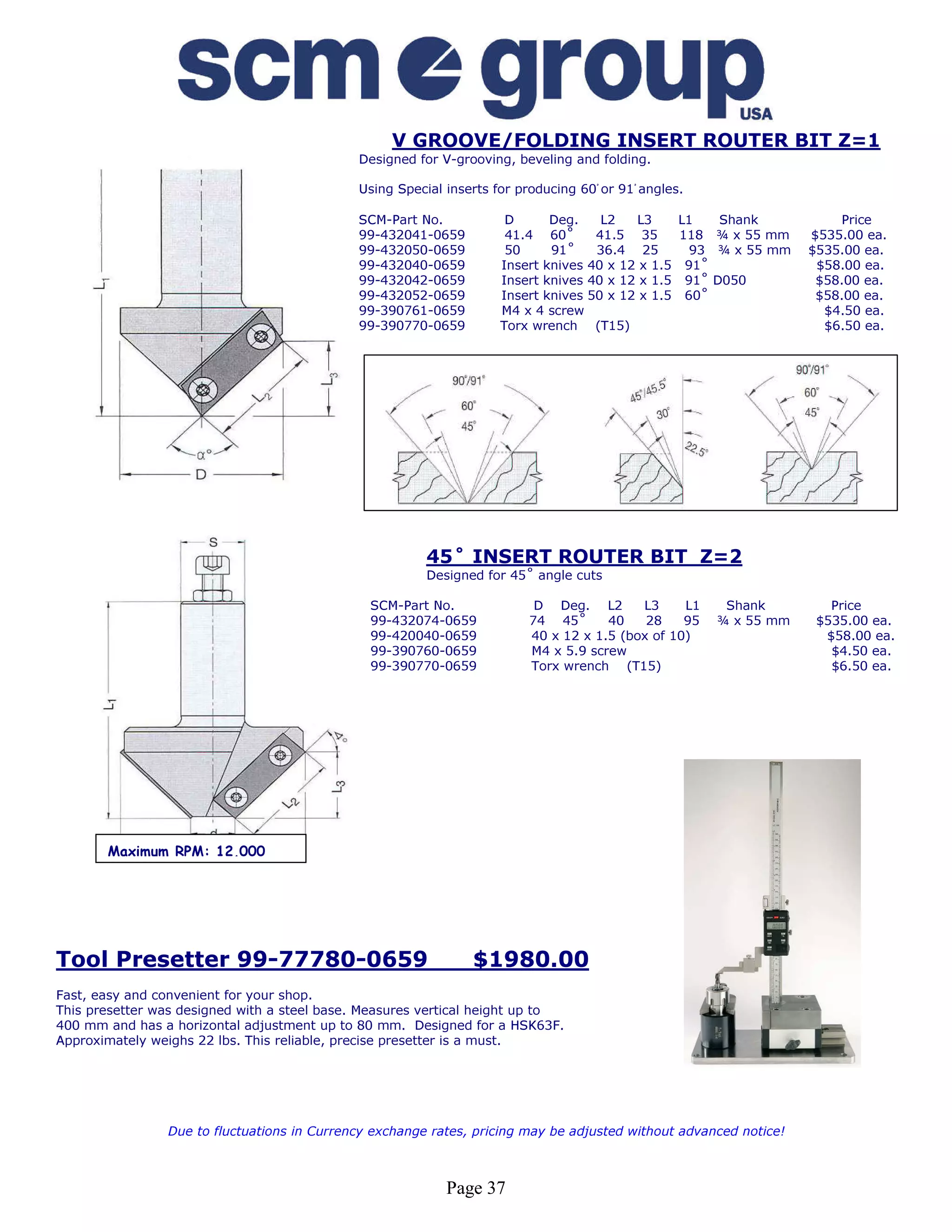 V GROOVE/FOLDING INSERT ROUTER BIT Z=1
                                             Designed for V-grooving, beveling and folding.

                                             Using Special inserts for producing 60ْ or 91ْ angles.

                                             SCM-Part No.            D      Deg.    L2   L3     L1    Shank            Price
                                             99-432041-0659          41.4 60˚      41.5 35      118   ¾ x 55 mm    $535.00 ea.
                                             99-432050-0659          50     91˚    36.4 25       93   ¾ x 55 mm    $535.00 ea.
                                             99-432040-0659         Insert knives 40 x 12 x 1.5 91˚                 $58.00 ea.
                                             99-432042-0659         Insert knives 40 x 12 x 1.5 91˚   D050          $58.00 ea.
                                             99-432052-0659         Insert knives 50 x 12 x 1.5 60˚                 $58.00 ea.
                                             99-390761-0659         M4 x 4 screw                                     $4.50 ea.
                                             99-390770-0659         Torx wrench (T15)                                $6.50 ea.




                                                        45˚ INSERT ROUTER BIT Z=2
                                                        Designed for 45˚ angle cuts

                                               SCM-Part No.               D Deg. L2       L3     L1    Shank          Price
                                               99-432074-0659            74 45˚      40    28    95   ¾ x 55 mm     $535.00 ea.
                                               99-420040-0659            40 x 12 x 1.5 (box of 10)                   $58.00 ea.
                                               99-390760-0659            M4 x 5.9 screw                               $4.50 ea.
                                               99-390770-0659            Torx wrench (T15)                            $6.50 ea.




       Maximum RPM: 12,000




Tool Presetter 99-77780-0659                                   $1980.00
Fast, easy and convenient for your shop.
This presetter was designed with a steel base. Measures vertical height up to
400 mm and has a horizontal adjustment up to 80 mm. Designed for a HSK63F.
Approximately weighs 22 lbs. This reliable, precise presetter is a must.




                Due to fluctuations in Currency exchange rates, pricing may be adjusted without advanced notice!



                                                           Page 37
 