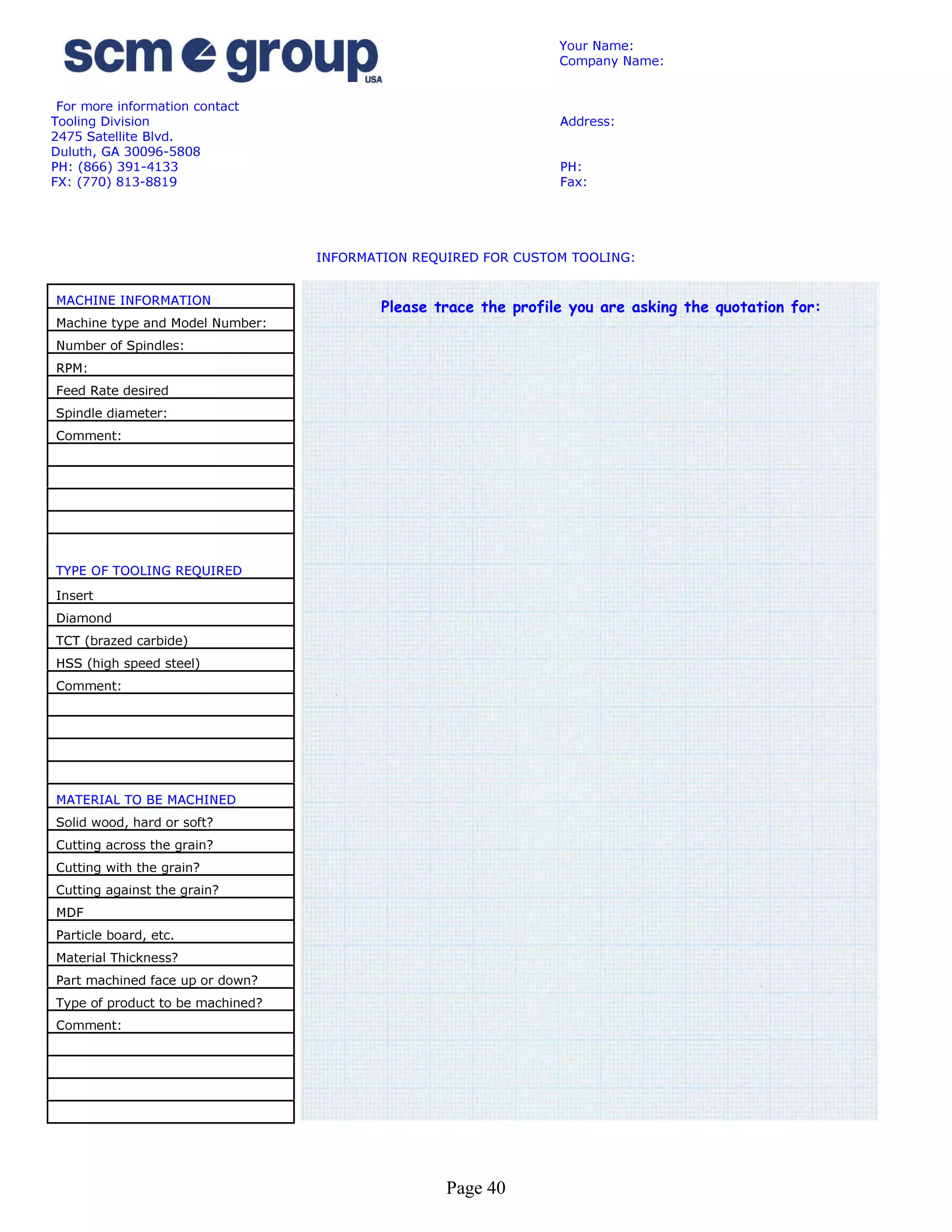 Your Name:
                                                                 Company Name:


 For more information contact
Tooling Division                                                 Address:
2475 Satellite Blvd.
Duluth, GA 30096-5808
PH: (866) 391-4133                                               PH:
FX: (770) 813-8819                                               Fax:




                                  INFORMATION REQUIRED FOR CUSTOM TOOLING:


MACHINE INFORMATION
                                          Please trace the profile you are asking the quotation for:
Machine type and Model Number:
Number of Spindles:
RPM:
Feed Rate desired
Spindle diameter:
Comment:




TYPE OF TOOLING REQUIRED
Insert
Diamond
TCT (brazed carbide)
HSS (high speed steel)
Comment:




MATERIAL TO BE MACHINED
Solid wood, hard or soft?
Cutting across the grain?
Cutting with the grain?
Cutting against the grain?
MDF
Particle board, etc.
Material Thickness?
Part machined face up or down?
Type of product to be machined?
Comment:




                                                  Page 40
 