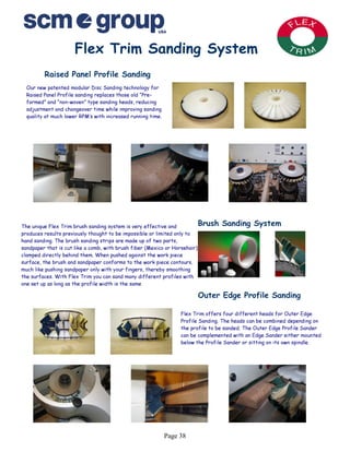 Flex Trim Sanding System
         Raised Panel Profile Sanding
  Our new patented modular Disc Sanding technology for
  Raised Panel Profile sanding replaces those old “Pre-
  formed” and “non-woven” type sanding heads, reducing
  adjustment and changeover time while improving sanding
  quality at much lower RPM’s with increased running time.




The unique Flex Trim brush sanding system is very effective and           Brush   Sanding System
produces results previously thought to be impossible or limited only to
hand sanding. The brush sanding strips are made up of two parts,
sandpaper that is cut like a comb, with brush fiber (Mexico or Horsehair)
clamped directly behind them. When pushed against the work piece
surface, the brush and sandpaper conforms to the work piece contours,
much like pushing sandpaper only with your fingers, thereby smoothing
the surfaces. With Flex Trim you can sand many different profiles with
one set up as long as the profile width is the same

                                                                        Outer Edge Profile Sanding

                                                                  Flex Trim offers four different heads for Outer Edge
                                                                  Profile Sanding. The heads can be combined depending on
                                                                  the profile to be sanded. The Outer Edge Profile Sander
                                                                  can be complemented with an Edge Sander either mounted
                                                                  below the Profile Sander or sitting on its own spindle.




                                                             Page 38
 