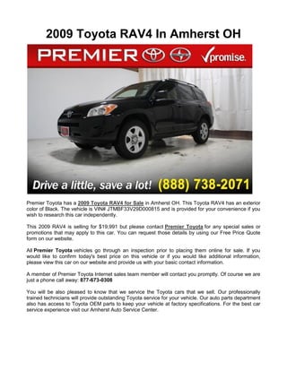 2009 Toyota RAV4 In Amherst OH




Premier Toyota has a 2009 Toyota RAV4 for Sale in Amherst OH. This Toyota RAV4 has an exterior
color of Black. The vehicle is VIN# JTMBF33V29D000815 and is provided for your convenience if you
wish to research this car independently.

This 2009 RAV4 is selling for $19,991 but please contact Premier Toyota for any special sales or
promotions that may apply to this car. You can request those details by using our Free Price Quote
form on our website.

All Premier Toyota vehicles go through an inspection prior to placing them online for sale. If you
would like to confirm today's best price on this vehicle or if you would like additional information,
please view this car on our website and provide us with your basic contact information.

A member of Premier Toyota Internet sales team member will contact you promptly. Of course we are
just a phone call away: 877-673-0308

You will be also pleased to know that we service the Toyota cars that we sell. Our professionally
trained technicians will provide outstanding Toyota service for your vehicle. Our auto parts department
also has access to Toyota OEM parts to keep your vehicle at factory specifications. For the best car
service experience visit our Amherst Auto Service Center.
 