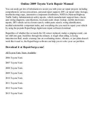 Online 2009 Toyota Yaris Repair Manual
You can easily get lots of information to assist you with your car repair projects including
comprehensive service procedures, personal repair support, DIY car repair video footage,
troubleshooting steps, automotive component distributors, NHTSA (National Highway
Traffic Safety Administration) safety reports, vehicle manufacturer support lines, classic
auto wiring diagrams, specifications, local auto parts shops lookup, mobile electronics
repairs, DIY vehicle service forum search, online parts search, wiring identification,
recalled automobile component index, and everything else you need to repair your vehicle
by using the popular RepairSurge digital auto repair software download.
Regardless of whether the car needs the O2 sensor replaced, makes a pinging sound, can
not shift into gear, backfires through the exhaust, is rough when idling, is losing
transmission fluid, needs a tuneup, has an overheating motor, vibrates, or just plain doesn't
work like it used to, the RepairSurge software can help you to solve your car problem.

Download it at RepairSurge.com!
All Toyota Yaris Years Available:
2006 Toyota Yaris
2007 Toyota Yaris
2008 Toyota Yaris
2009 Toyota Yaris
2010 Toyota Yaris
2011 Toyota Yaris
2012 Toyota Yaris
2013 Toyota Yaris

 