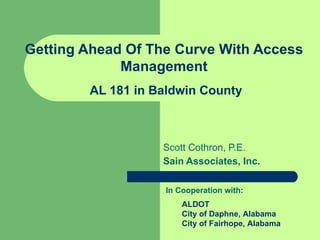 Getting Ahead Of The Curve With Access
             Management
        AL 181 in Baldwin County



                   Scott Cothron, P.E.
                   Sain Associates, Inc.

                   In Cooperation with:
                       ALDOT
                       City of Daphne, Alabama
                       City of Fairhope, Alabama
 
