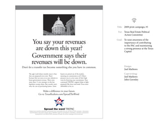 k
                                                                                                                  	 Title: 	 2009 print campaign, #3

                                                                                                                  	   For:	 Texas Real Estate Political
                                                                                                                            Action Committee


          You say your revenues                                                                                   	 Goal:	 To raise awareness of the
                                                                                                                           importance of contributing

           are down this year?
                                                                                                                           to the PAC and maintaining
                                                                                                                           a strong presence at the Texas
                                                                                                                           Capitol

         Government says their
         revenues will be down.                                                                                   		
                                                                                                                   Design:
Don’t let a transfer tax become something else you have in common.
                                                                                                                   Joel Mathews
      The ugly truth about transfer taxes is that           buyers are priced out of the market,                  		
                                                                                                                   Copywriting:
      they are proposed every year. That’s                  meaning no commission at all. Others
      because they are seen as an easy solution to          pressure you to cover some of their high
                                                                                                                   Joel Mathews
      boost government revenue. There were                  costs by lowering your commission. Your                John Gormley
      more than 11 new attempts in this last                continued TREPAC support helps to ﬁght
      legislative session alone. But transfer taxes         proposals like these and make Texas more
      raise the cost of purchasing homes. Some              aﬀordable to live in.

                         Make a diﬀerence in your future.
                     Go to TexasRealtors.com/SpreadTheWord




                               Spread the word TREPAC
      Federal law prohibits soliciting contributions from individuals who are not REALTOR® members. Information
      disseminated in the public domain about TREPAC might be considered a solicitation, therefore investments
                received from non-REALTOR® members through this online campaign will be returned.
 