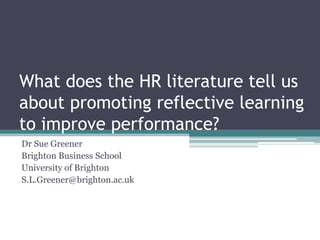What does the HR literature tell us
about promoting reflective learning
to improve performance?
Dr Sue Greener
Brighton Business School
University of Brighton
S.L.Greener@brighton.ac.uk
 
