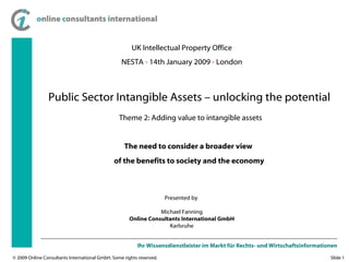 UK Intellectual Property Office NESTA  -  14th January 2009  -  London The need to consider a broader view  of the benefits to society and the economy Presented by  Michael Fanning Online Consultants International GmbH Karlsruhe Public Sector Intangible Assets – unlocking the potential  Theme 2: Adding value to intangible assets 
