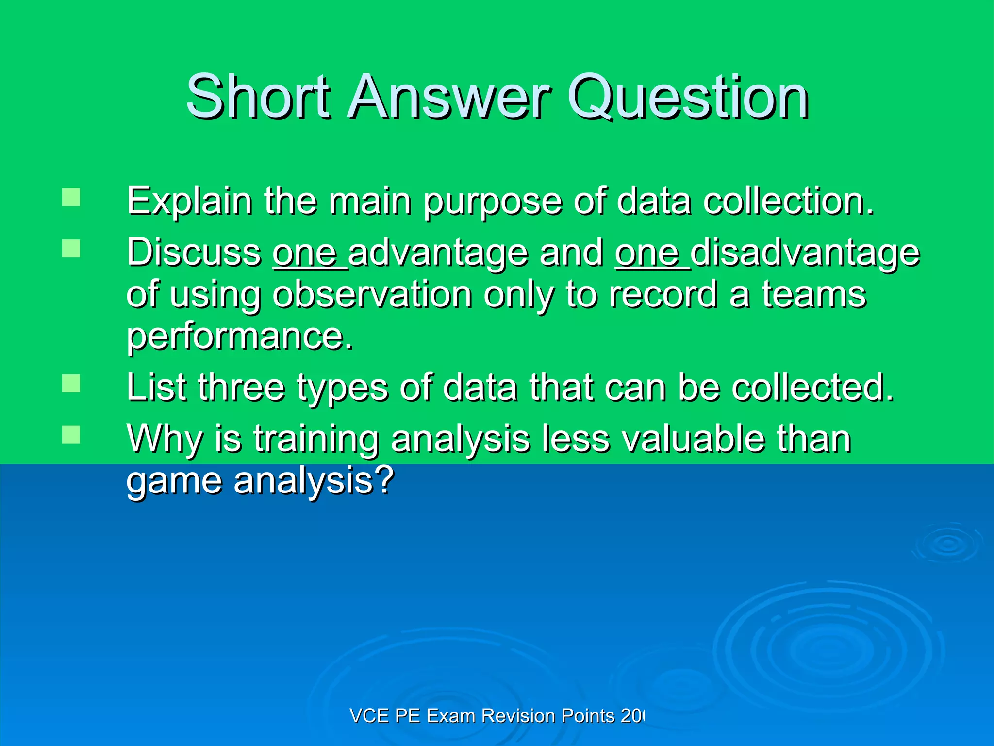 Short Answer Question Explain the main purpose of data collection. Discuss  one  advantage and  one  disadvantage of using observation only to record a teams performance. List three types of data that can be collected. Why is training analysis less valuable than game analysis? 