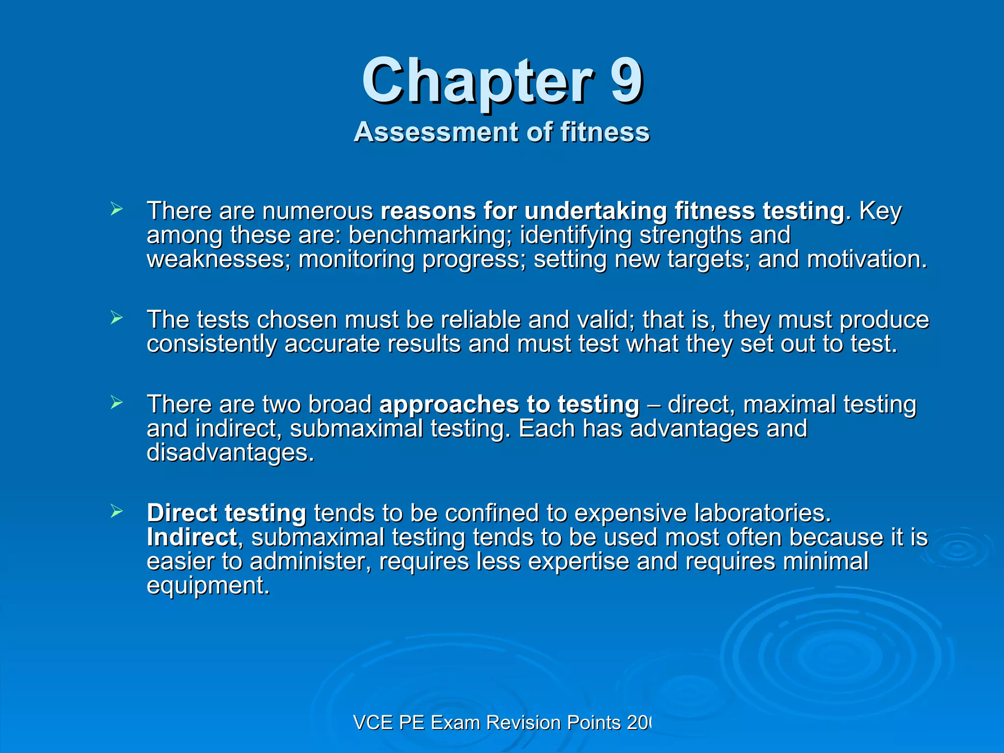 Chapter 9 Assessment of fitness There are numerous  reasons for undertaking fitness testing . Key among these are: benchmarking; identifying strengths and weaknesses; monitoring progress; setting new targets; and motivation. The tests chosen must be reliable and valid; that is, they must produce consistently accurate results and must test what they set out to test. There are two broad  approaches to testing     direct, maximal testing and indirect, submaximal testing. Each has advantages and disadvantages. Direct testing  tends to be confined to expensive laboratories.  Indirect , submaximal testing tends to be used most often because it is easier to administer, requires less expertise and requires minimal equipment. 
