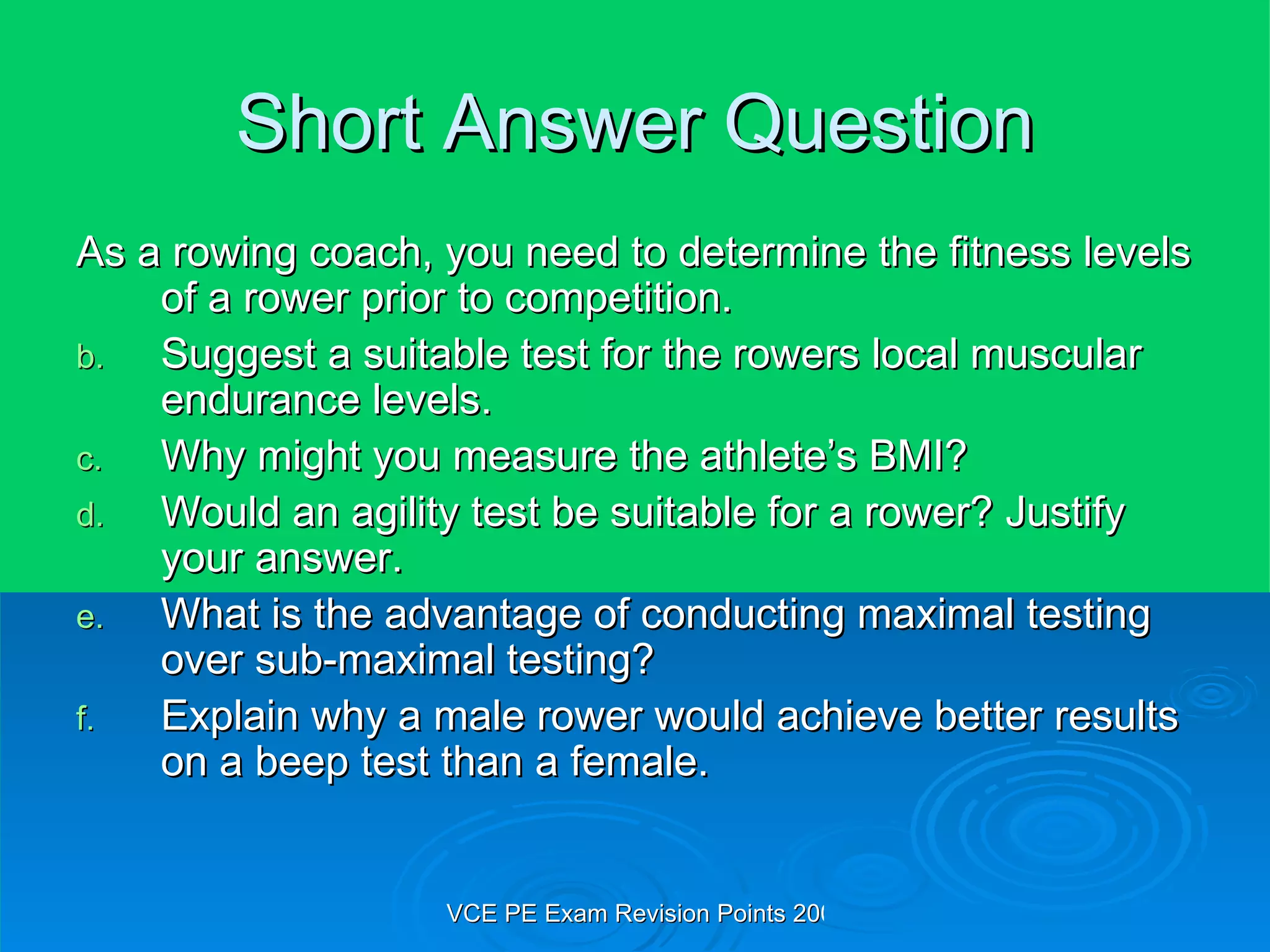 Short Answer Question As a rowing coach, you need to determine the fitness levels of a rower prior to competition. Suggest a suitable test for the rowers local muscular endurance levels. Why might you measure the athlete’s BMI? Would an agility test be suitable for a rower? Justify your answer. What is the advantage of conducting maximal testing over sub-maximal testing? Explain why a male rower would achieve better results on a beep test than a female. 