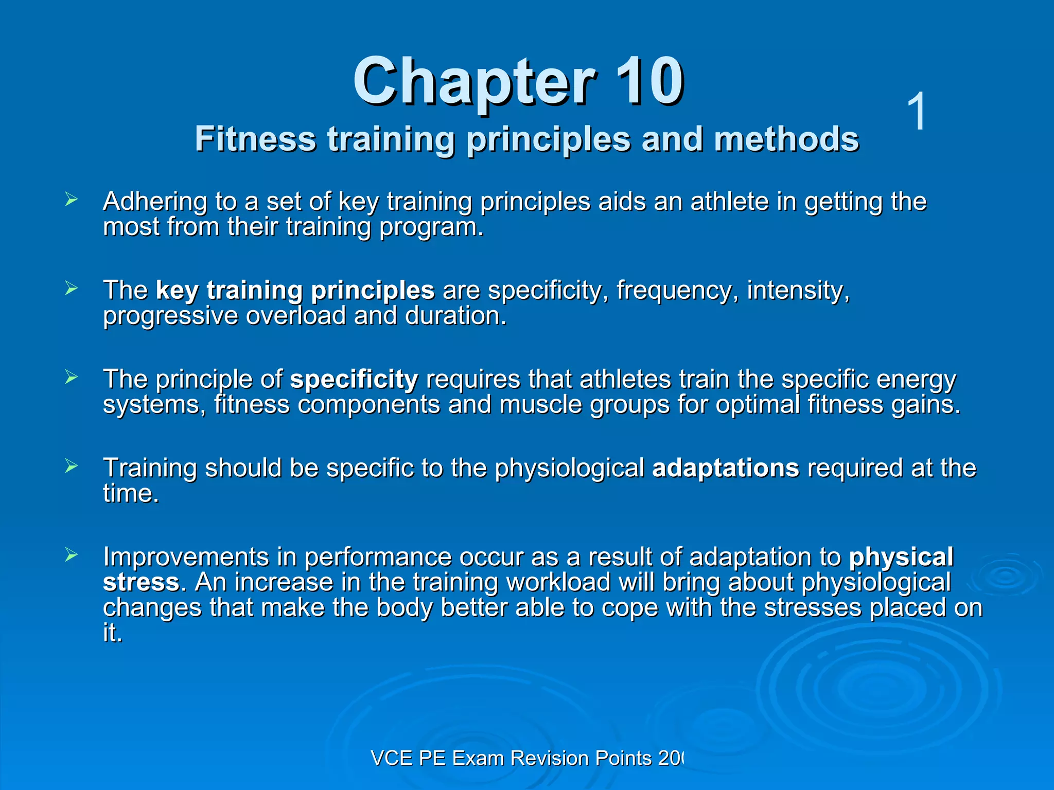 Chapter 10  Fitness training principles and methods Adhering to a set of key training principles aids an athlete in getting the most from their training program. The  key training principles  are specificity, frequency, intensity, progressive overload and duration. The principle of  specificity  requires that athletes train the specific energy systems, fitness components and muscle groups for optimal fitness gains. Training should be specific to the physiological  adaptations  required at the time. Improvements in performance occur as a result of adaptation to  physical stress . An increase in the training workload will bring about physiological changes that make the body better able to cope with the stresses placed on it. 1 