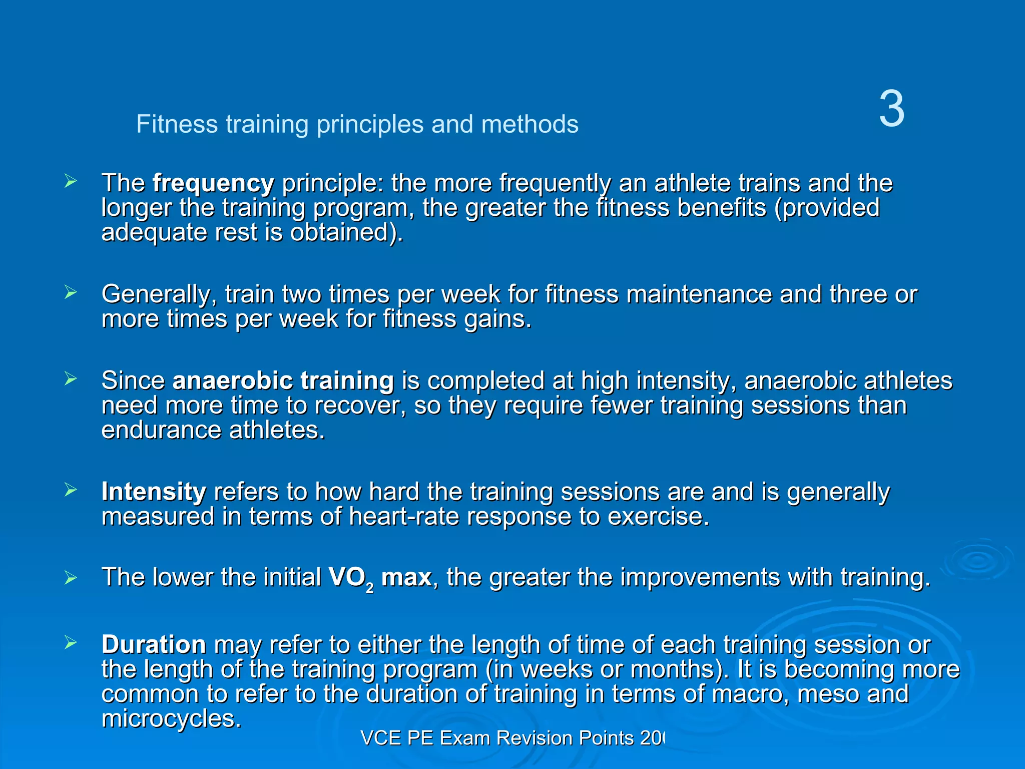 The  frequency  principle: the more frequently an athlete trains and the longer the training program, the greater the fitness benefits (provided adequate rest is obtained). Generally, train two times per week for fitness maintenance and three or more times per week for fitness gains. Since  anaerobic training  is completed at high intensity, anaerobic athletes need more time to recover, so they require fewer training sessions than endurance athletes. Intensity  refers to how hard the training sessions are and is generally measured in terms of heart-rate response to exercise. The lower the initial  VO 2  max , the greater the improvements with training. Duration  may refer to either the length of time of each training session or the length of the training program (in weeks or months). It is becoming more common to refer to the duration of training in terms of macro, meso and microcycles. Fitness training principles and methods 3 