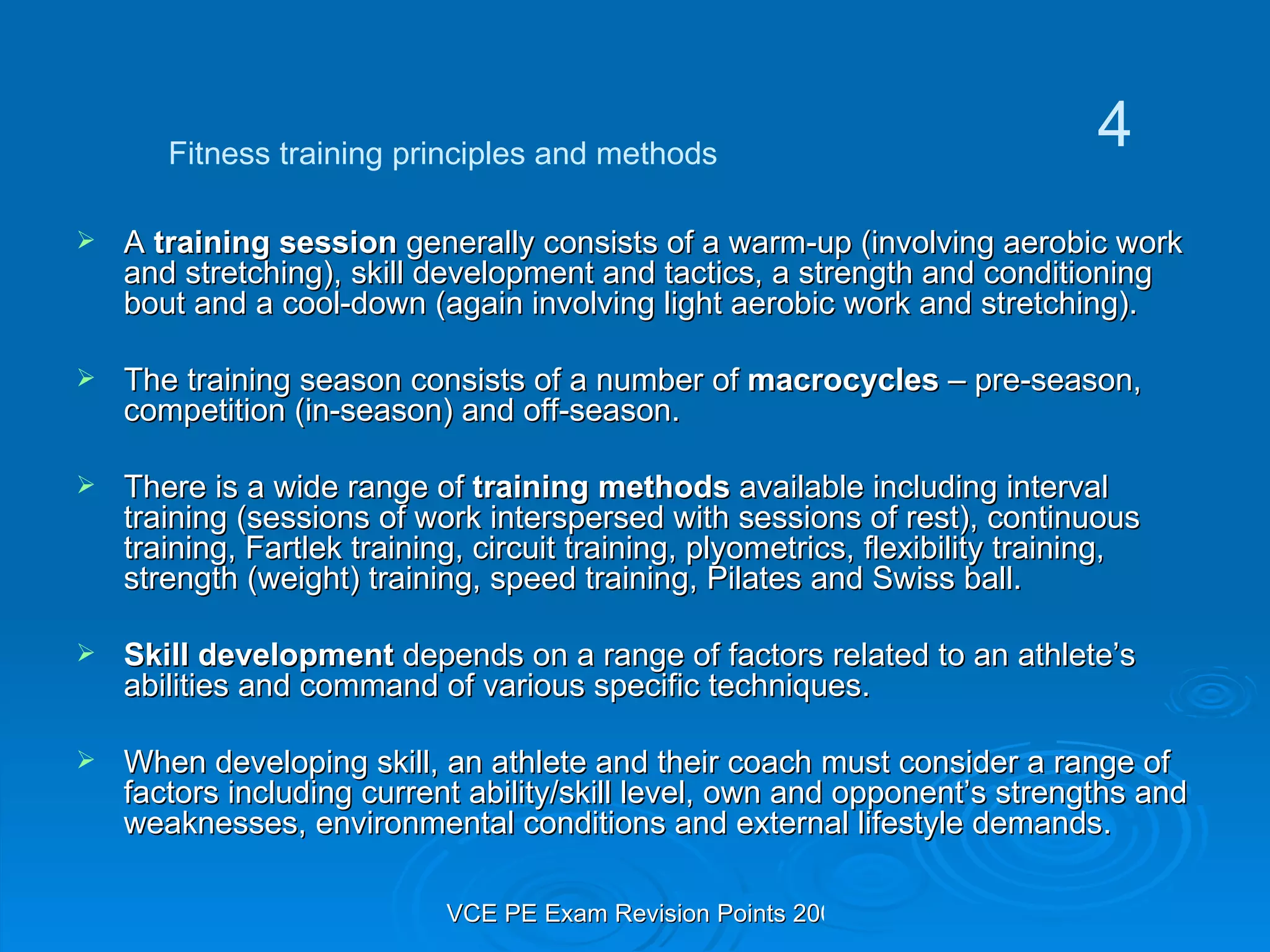 A  training session  generally consists of a warm-up (involving aerobic work and stretching), skill development and tactics, a strength and conditioning bout and a cool-down (again involving light aerobic work and stretching). The training season consists of a number of  macrocycles  – pre-season, competition (in-season) and off-season. There is a wide range of  training methods  available including interval training (sessions of work interspersed with sessions of rest), continuous training, Fartlek training, circuit training, plyometrics, flexibility training, strength (weight) training, speed training, Pilates and Swiss ball. Skill development  depends on a range of factors related to an athlete’s abilities and command of various specific techniques. When developing skill, an athlete and their coach must consider a range of factors including current ability/skill level, own and opponent’s strengths and weaknesses, environmental conditions and external lifestyle demands. Fitness training principles and methods 4 