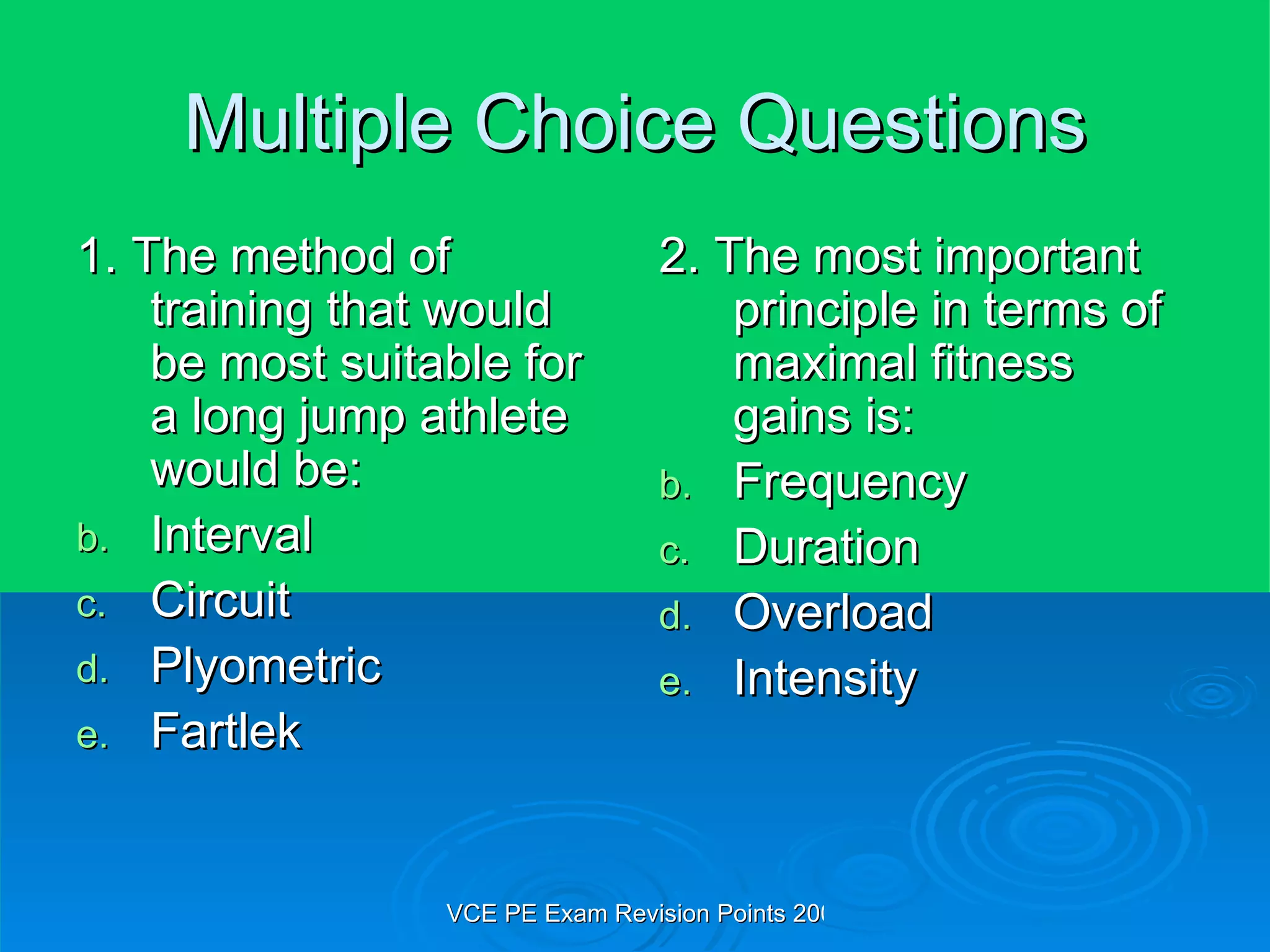 Multiple Choice Questions 1. The method of training that would be most suitable for a long jump athlete would be: Interval Circuit Plyometric Fartlek 2. The most important principle in terms of maximal fitness gains is: Frequency Duration Overload Intensity 