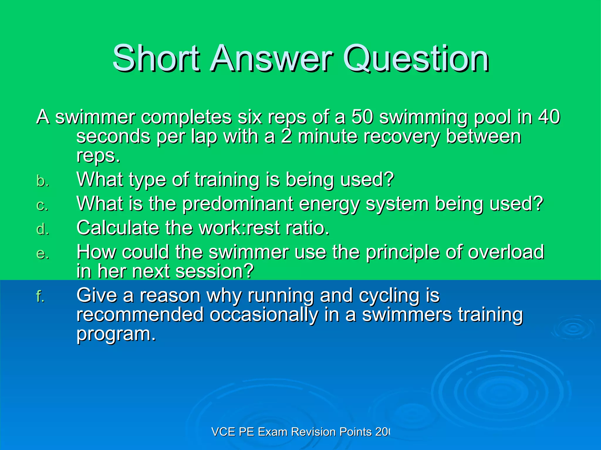 Short Answer Question A swimmer completes six reps of a 50 swimming pool in 40 seconds per lap with a 2 minute recovery between reps. What type of training is being used? What is the predominant energy system being used? Calculate the work:rest ratio. How could the swimmer use the principle of overload in her next session? Give a reason why running and cycling is recommended occasionally in a swimmers training program. 